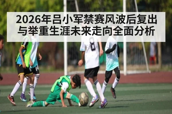 2026年吕小军禁赛风波后复出与举重生涯未来走向全面分析 - kaiyun sports